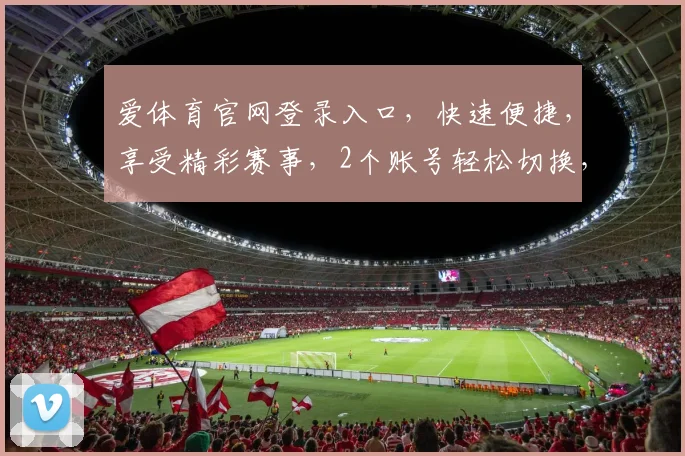 爱体育官网登录入口，快速便捷，享受精彩赛事，2个账号轻松切换，登录无忧