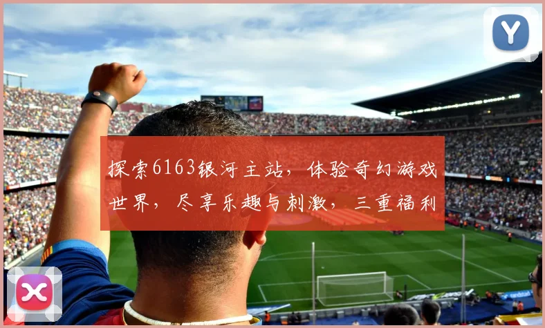 探索6163银河主站，体验奇幻游戏世界，尽享乐趣与刺激，三重福利等你来拿
