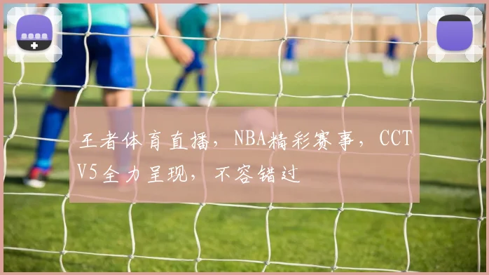 王者体育直播，NBA精彩赛事，CCTV5全力呈现，不容错过