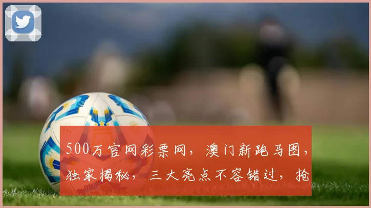 500万官网彩票网，澳门新跑马图，独家揭秘，三大亮点不容错过，抢购攻略在此