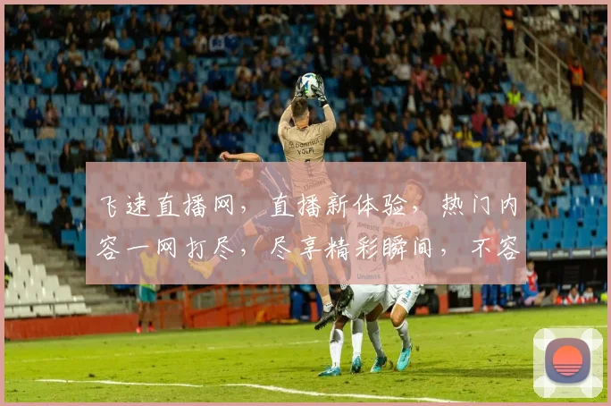 飞速直播网，直播新体验，热门内容一网打尽，尽享精彩瞬间，不容错过